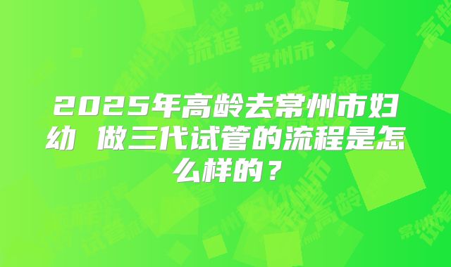 2025年高龄去常州市妇幼 做三代试管的流程是怎么样的？