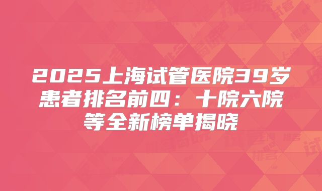 2025上海试管医院39岁患者排名前四：十院六院等全新榜单揭晓
