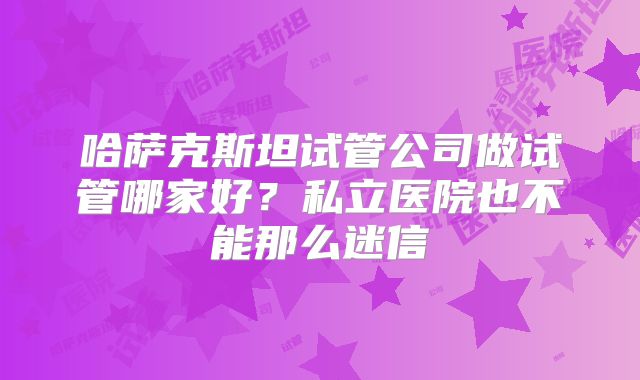 哈萨克斯坦试管公司做试管哪家好？私立医院也不能那么迷信