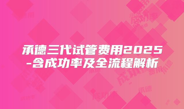 承德三代试管费用2025-含成功率及全流程解析