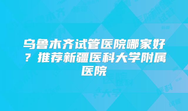乌鲁木齐试管医院哪家好？推荐新疆医科大学附属医院