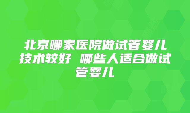 北京哪家医院做试管婴儿技术较好 哪些人适合做试管婴儿