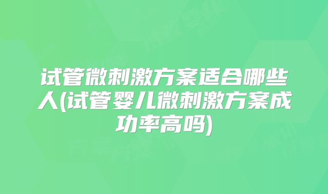试管微刺激方案适合哪些人(试管婴儿微刺激方案成功率高吗)
