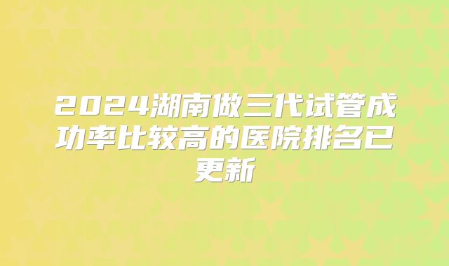 2024湖南做三代试管成功率比较高的医院排名已更新