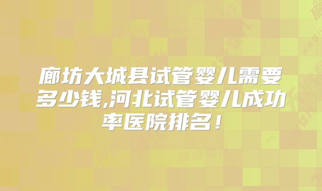 廊坊大城县试管婴儿需要多少钱,河北试管婴儿成功率医院排名!