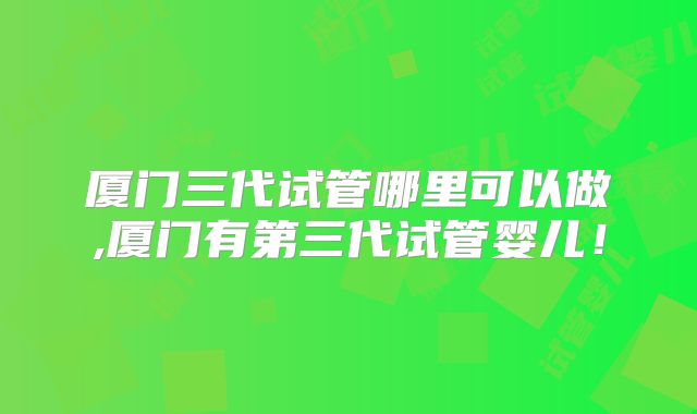 厦门三代试管哪里可以做,厦门有第三代试管婴儿！
