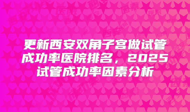 更新西安双角子宫做试管成功率医院排名,2025试管成功率因素分析