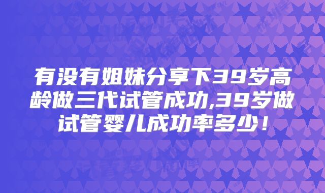 有没有姐妹分享下39岁高龄做三代试管成功,39岁做试管婴儿成功率多少!