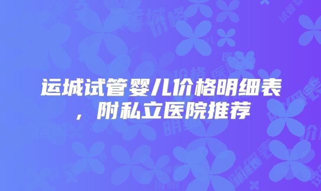 运城试管婴儿价格明细表，附私立医院推荐