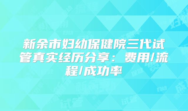 新余市妇幼保健院三代试管真实经历分享：费用/流程/成功率