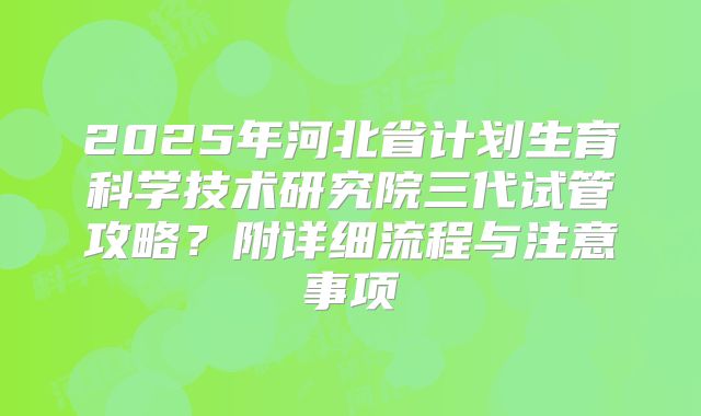 2025年河北省计划生育科学技术研究院三代试管攻略?附详细流程与注意事项