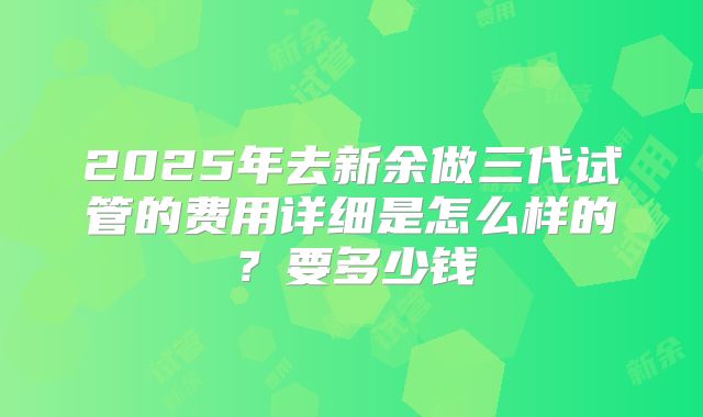 2025年去新余做三代试管的费用详细是怎么样的？要多少钱
