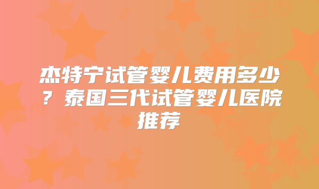 杰特宁试管婴儿费用多少？泰国三代试管婴儿医院推荐