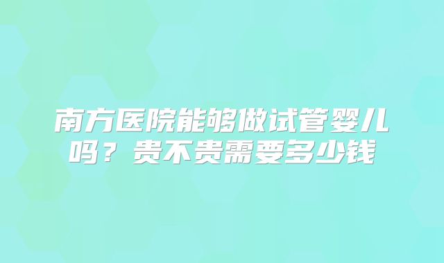 南方医院能够做试管婴儿吗？贵不贵需要多少钱