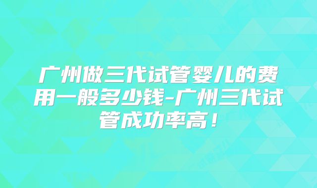 广州做三代试管婴儿的费用一般多少钱-广州三代试管成功率高！