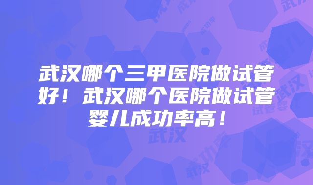 武汉哪个三甲医院做试管好!武汉哪个医院做试管婴儿成功率高!