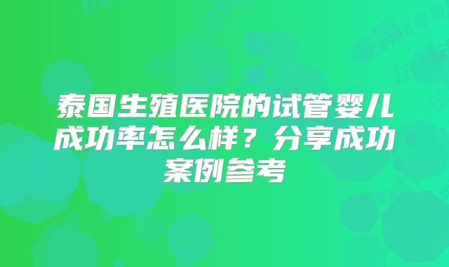 泰国生殖医院的试管婴儿成功率怎么样?分享成功案例参考