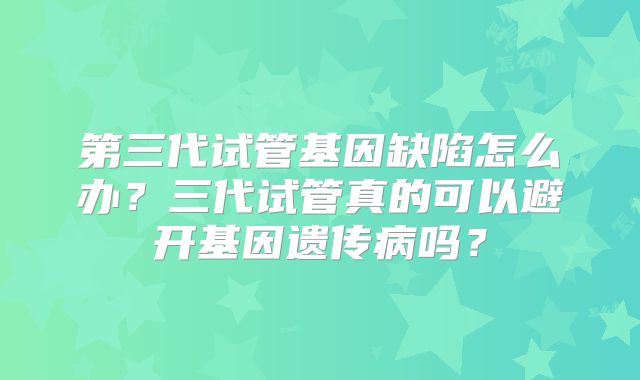 第三代试管基因缺陷怎么办?三代试管真的可以避开基因遗传病吗?