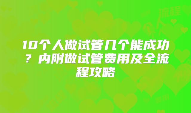 10个人做试管几个能成功?内附做试管费用及全流程攻略