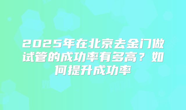 2025年在北京去金门做试管的成功率有多高?如何提升成功率