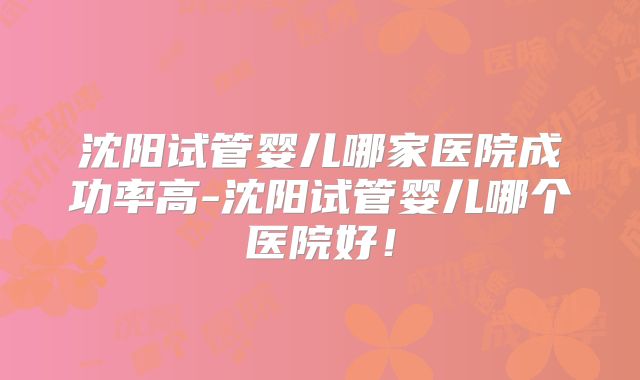 沈阳试管婴儿哪家医院成功率高-沈阳试管婴儿哪个医院好!
