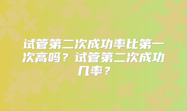 试管第二次成功率比第一次高吗？试管第二次成功几率？