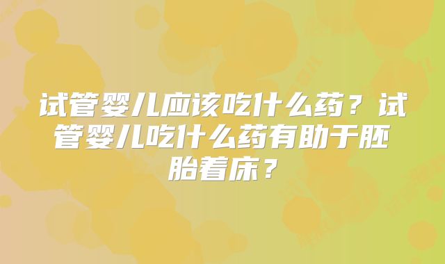 试管婴儿应该吃什么药?试管婴儿吃什么药有助于胚胎着床?