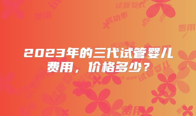2023年的三代试管婴儿费用，价格多少？