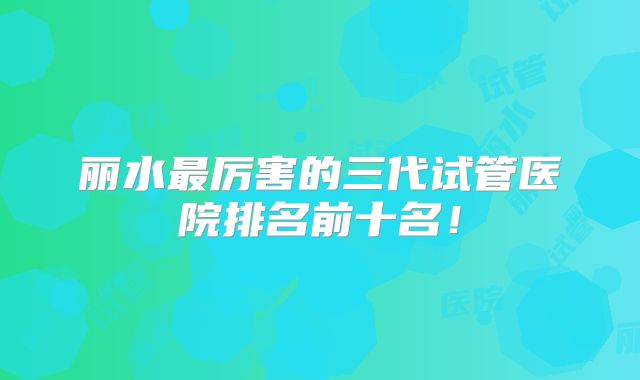丽水最厉害的三代试管医院排名前十名！