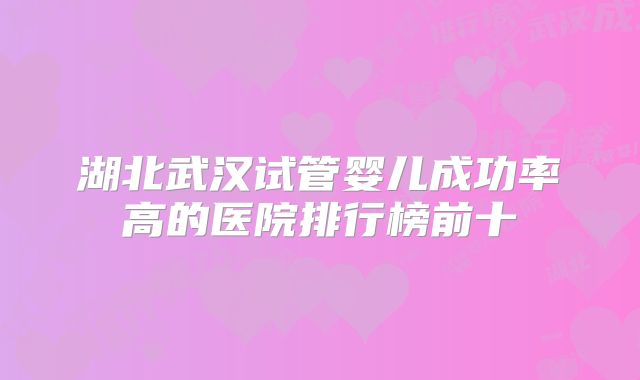 湖北武汉试管婴儿成功率高的医院排行榜前十