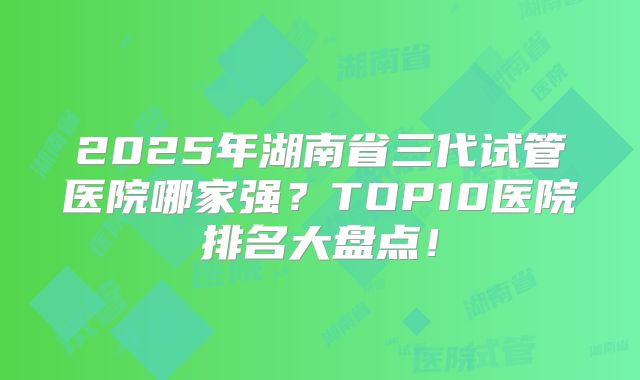 2025年湖南省三代试管医院哪家强？TOP10医院排名大盘点！
