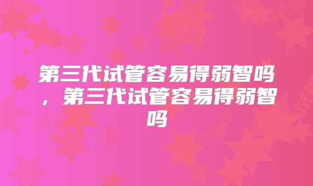 第三代试管容易得弱智吗,第三代试管容易得弱智吗