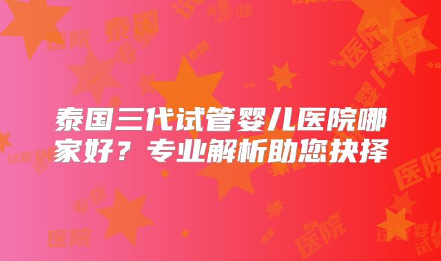 泰国三代试管婴儿医院哪家好？专业解析助您抉择