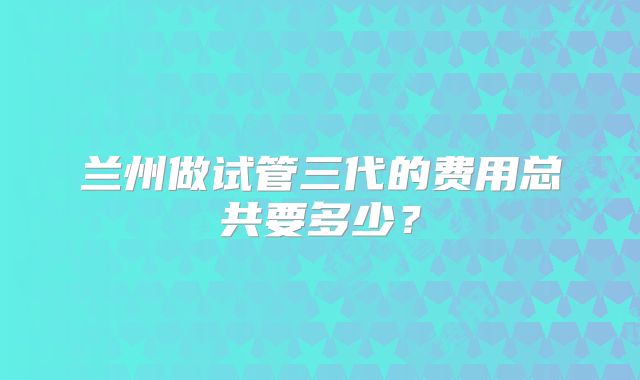 兰州做试管三代的费用总共要多少?
