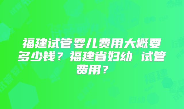 福建试管婴儿费用大概要多少钱?福建省妇幼 试管费用?