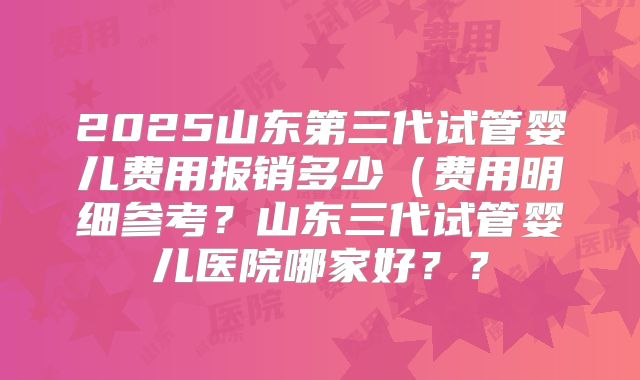 2025山东第三代试管婴儿费用报销多少(费用明细参考?山东三代试管婴儿医院哪家好??