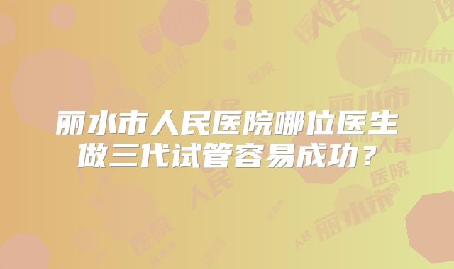 丽水市人民医院哪位医生做三代试管容易成功?
