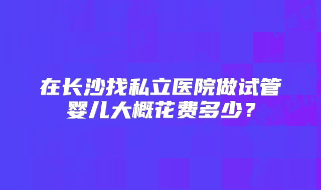 在长沙找私立医院做试管婴儿大概花费多少?