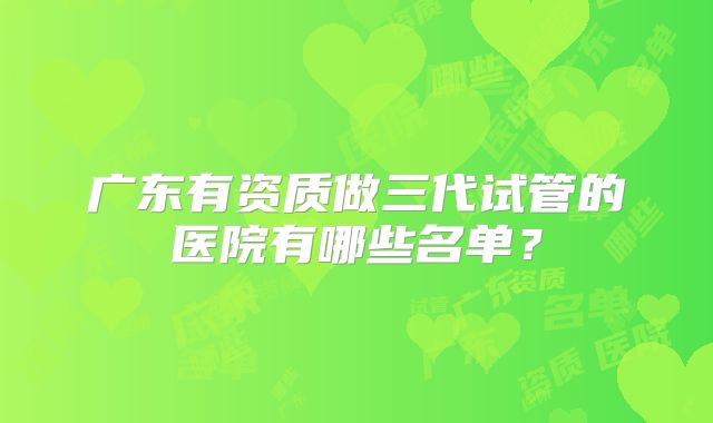 广东有资质做三代试管的医院有哪些名单?