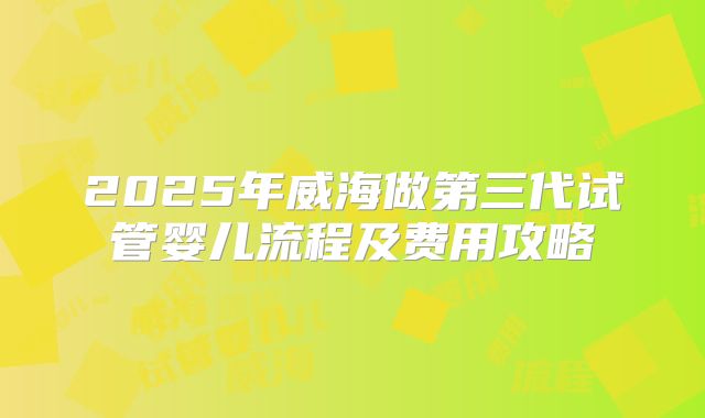 2025年威海做第三代试管婴儿流程及费用攻略