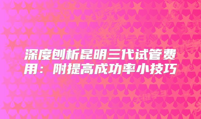 深度刨析昆明三代试管费用:附提高成功率小技巧