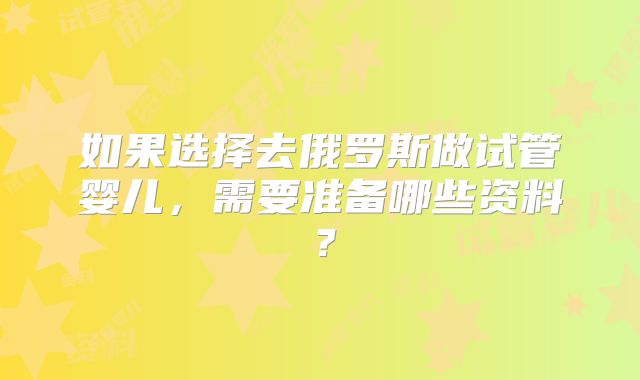如果选择去俄罗斯做试管婴儿，需要准备哪些资料？