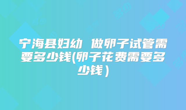 宁海县妇幼 做卵子试管需要多少钱(卵子花费需要多少钱）