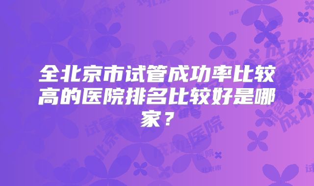全北京市试管成功率比较高的医院排名比较好是哪家?