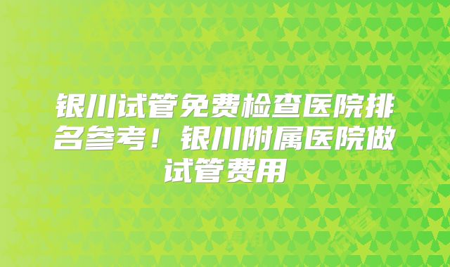 银川试管免费检查医院排名参考!银川附属医院做试管费用