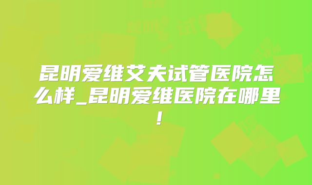 昆明爱维艾夫试管医院怎么样_昆明爱维医院在哪里!