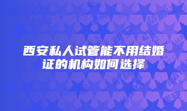 西安私人试管能不用结婚证的机构如何选择
