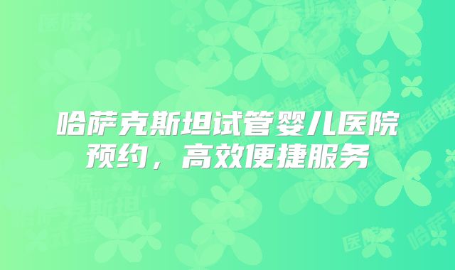 哈萨克斯坦试管婴儿医院预约,高效便捷服务