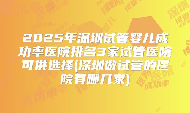 2025年深圳试管婴儿成功率医院排名3家试管医院可供选择(深圳做试管的医院有哪几家)