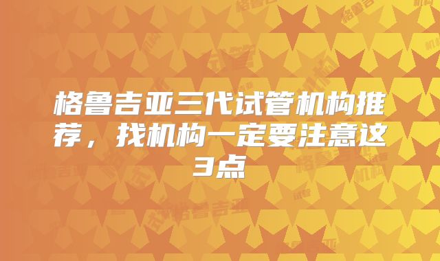 格鲁吉亚三代试管机构推荐，找机构一定要注意这3点